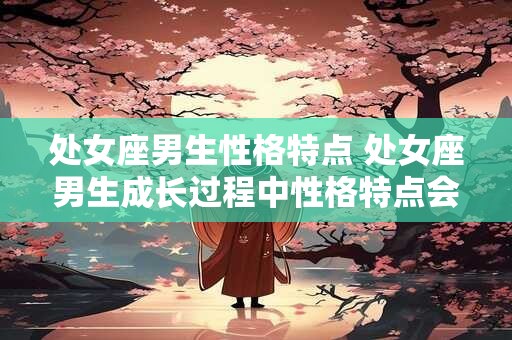 处女座男生性格特点 处女座男生成长过程中性格特点会发生变化吗