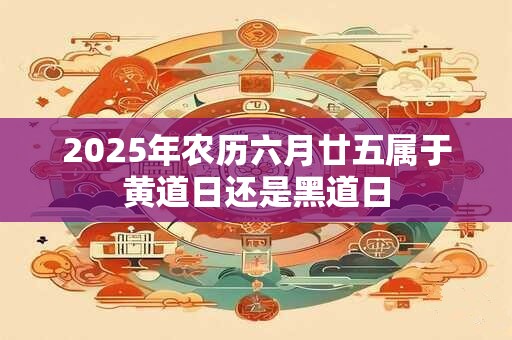 2025年农历六月廿五属于黄道日还是黑道日