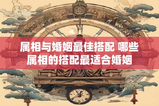 属相与婚姻最佳搭配 哪些属相的搭配最适合婚姻