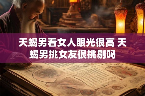 天蝎男看女人眼光很高 天蝎男挑女友很挑剔吗