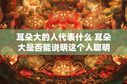 耳朵大的人代表什么 耳朵大是否能说明这个人聪明