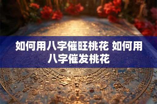 如何用八字催旺桃花 如何用八字催发桃花