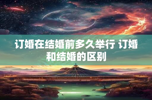 订婚在结婚前多久举行 订婚和结婚的区别