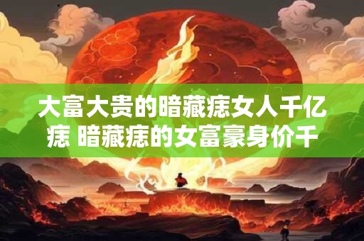 大富大贵的暗藏痣女人千亿痣 暗藏痣的女富豪身价千亿