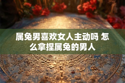 属兔男喜欢女人主动吗 怎么拿捏属兔的男人
