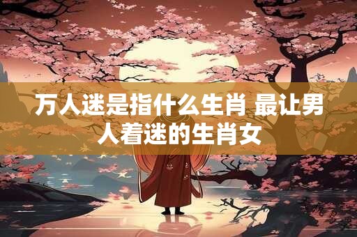 万人迷是指什么生肖 最让男人着迷的生肖女