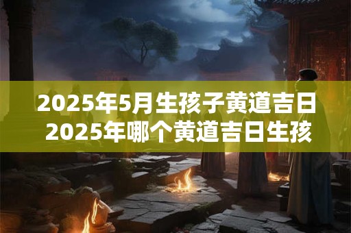 2025年5月生孩子黄道吉日 2025年哪个黄道吉日生孩子最好