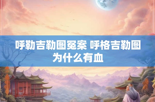 呼勒吉勒图冤案 呼格吉勒图为什么有血
