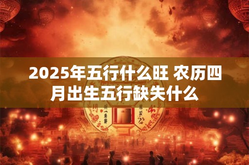 2025年五行什么旺 农历四月出生五行缺失什么