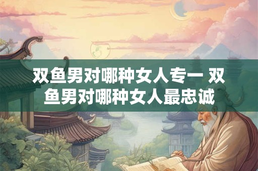 双鱼男对哪种女人专一 双鱼男对哪种女人最忠诚