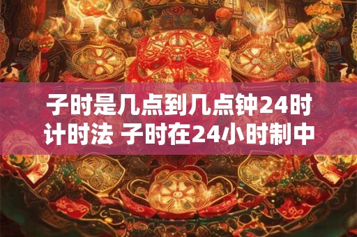子时是几点到几点钟24时计时法 子时在24小时制中是哪个时间段