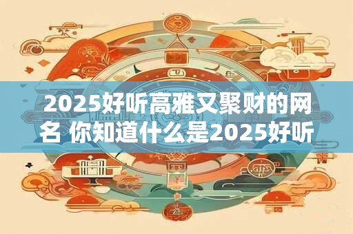 2025好听高雅又聚财的网名 你知道什么是2025好听高雅聚财的网名吗