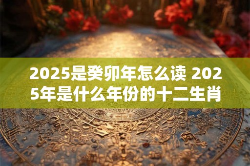 2025是癸卯年怎么读 2025年是什么年份的十二生肖