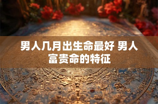 男人几月出生命最好 男人富贵命的特征