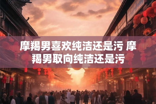 摩羯男喜欢纯洁还是污 摩羯男取向纯洁还是污