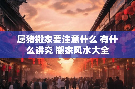 属猪搬家要注意什么 有什么讲究 搬家风水大全