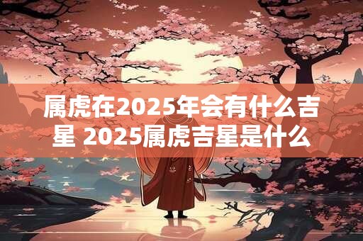 属虎在2025年会有什么吉星 2025属虎吉星是什么