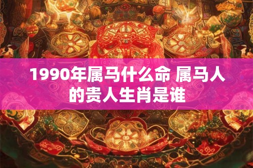 1990年属马什么命 属马人的贵人生肖是谁