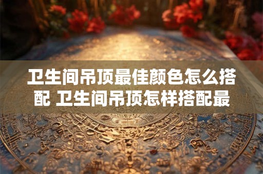 卫生间吊顶最佳颜色怎么搭配 卫生间吊顶怎样搭配最佳