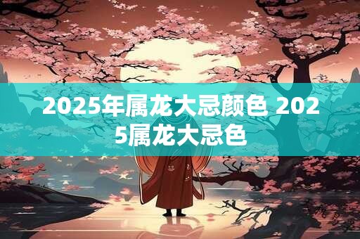 2025年属龙大忌颜色 2025属龙大忌色