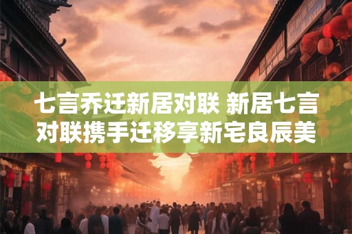 七言乔迁新居对联 新居七言对联携手迁移享新宅良辰美景共长安为何能打动人心