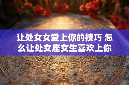 让处女女爱上你的技巧 怎么让处女座女生喜欢上你