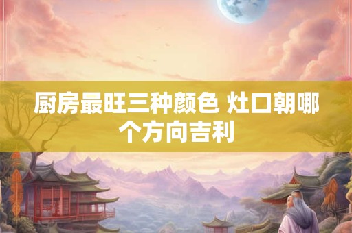 厨房最旺三种颜色 灶口朝哪个方向吉利