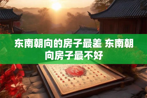 东南朝向的房子最差 东南朝向房子最不好