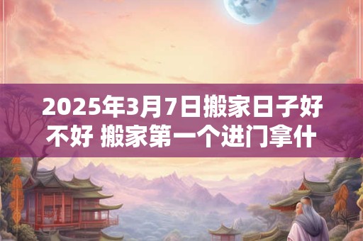 2025年3月7日搬家日子好不好 搬家第一个进门拿什么