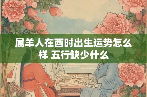 属羊人在酉时出生运势怎么样 五行缺少什么