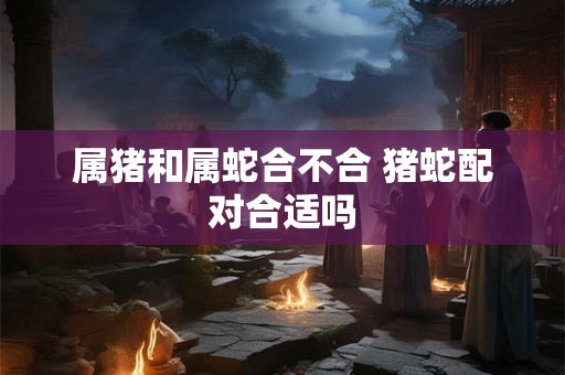 属猪和属蛇合不合 猪蛇配对合适吗