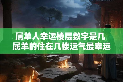 属羊人幸运楼层数字是几 属羊的住在几楼运气最幸运