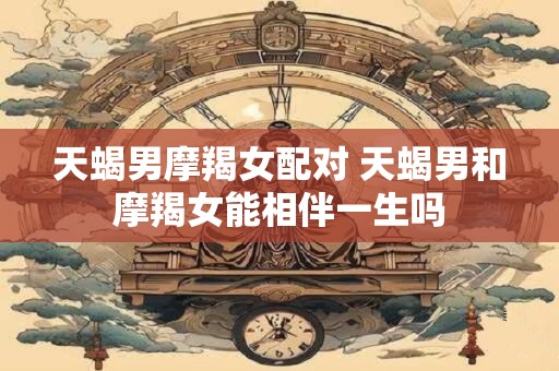 天蝎男摩羯女配对 天蝎男和摩羯女能相伴一生吗