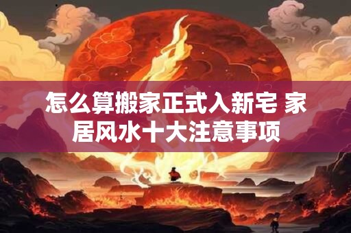 怎么算搬家正式入新宅 家居风水十大注意事项