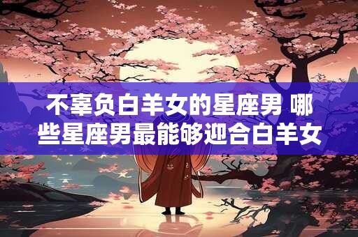 不辜负白羊女的星座男 哪些星座男最能够迎合白羊女的期望