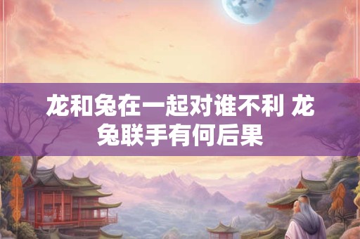 龙和兔在一起对谁不利 龙兔联手有何后果