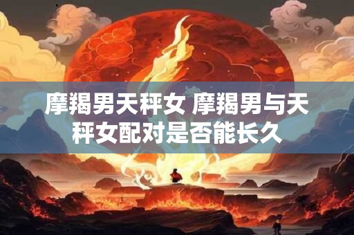 摩羯男天秤女 摩羯男与天秤女配对是否能长久