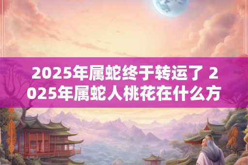 2025年属蛇终于转运了 2025年属蛇人桃花在什么方位