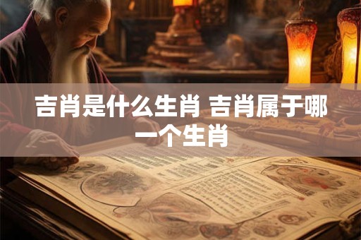 吉肖是什么生肖 吉肖属于哪一个生肖 吉肖是什么生肖 吉肖属于哪一个生肖