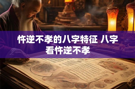 忤逆不孝的八字特征 八字看忤逆不孝
