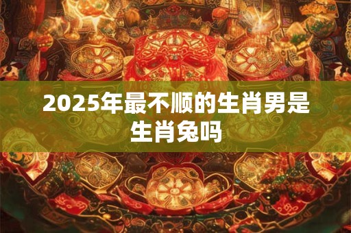 2025年最不顺的生肖男是生肖兔吗