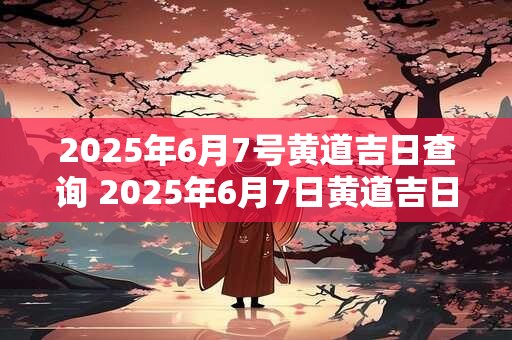 2025年6月7号黄道吉日查询 2025年6月7日黄道吉日是什么