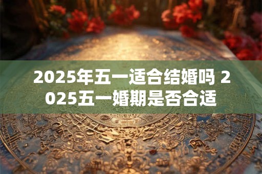 2025年五一适合结婚吗 2025五一婚期是否合适 2025年五一适合结婚吗 2025五一婚期是否合适