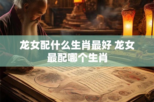 龙女配什么生肖最好 龙女最配哪个生肖