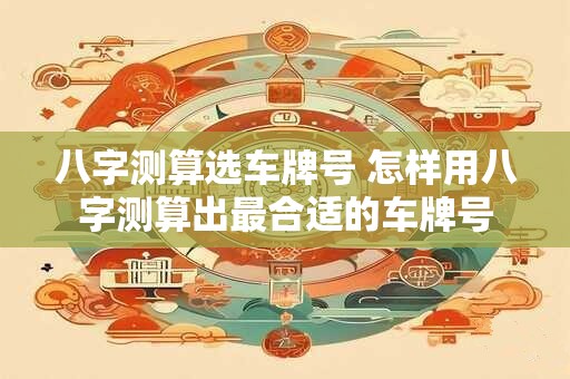 八字测算选车牌号 怎样用八字测算出最合适的车牌号