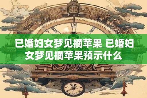 已婚妇女梦见摘苹果 已婚妇女梦见摘苹果预示什么 已婚妇女梦见摘苹果 已婚妇女梦见摘苹果预示什么