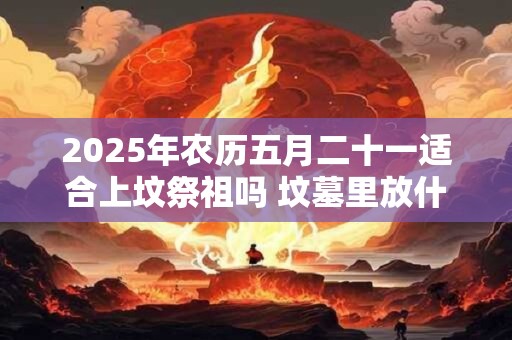 详细阅读:2025年农历五月二十一适合上坟祭祖吗 坟墓里放什么对下代好 2025年农历五月二十一适合上坟祭祖吗 坟墓里放什么对下代好