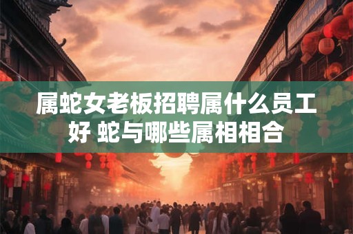 属蛇女老板招聘属什么员工好 蛇与哪些属相相合