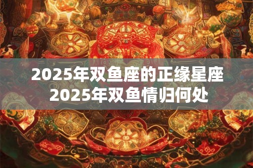 2025年双鱼座的正缘星座 2025年双鱼情归何处