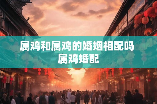 属鸡和属鸡的婚姻相配吗 属鸡婚配